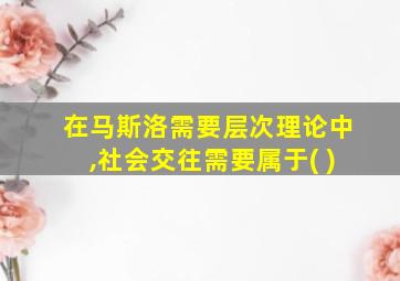 在马斯洛需要层次理论中,社会交往需要属于( )